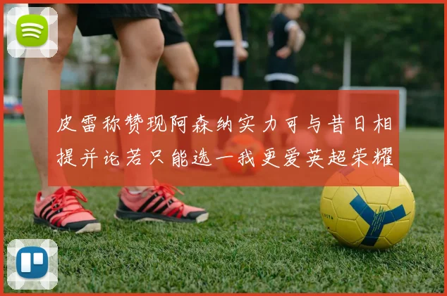 皮雷称赞现阿森纳实力可与昔日相提并论若只能选一我更爱英超荣耀