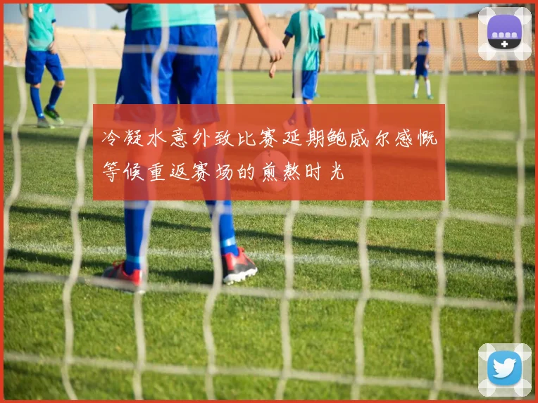 冷凝水意外致比赛延期鲍威尔感慨等候重返赛场的煎熬时光