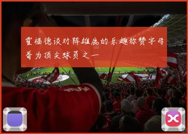 霍福德谈对阵雄鹿的乐趣称赞字母哥为顶尖球员之一