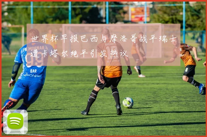世界杯早报巴西与摩洛哥战平瑞士遭卡塔尔绝平引发热议