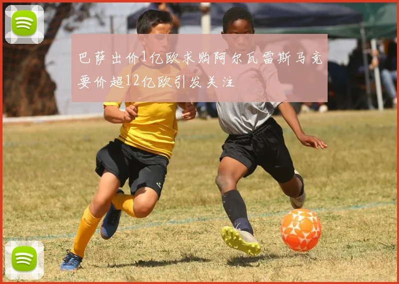 巴萨出价1亿欧求购阿尔瓦雷斯马竞要价超12亿欧引发关注