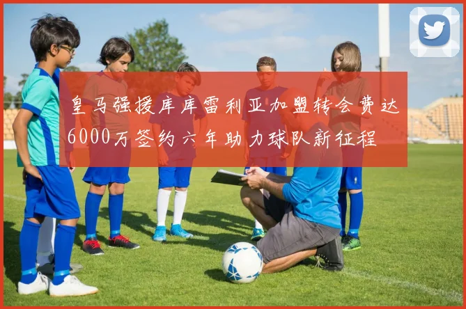 皇马强援库库雷利亚加盟转会费达6000万签约六年助力球队新征程