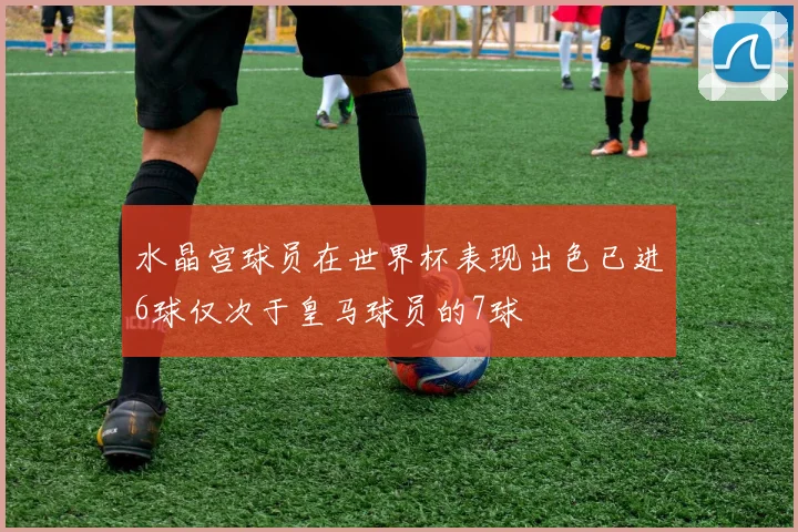 水晶宫球员在世界杯表现出色已进6球仅次于皇马球员的7球