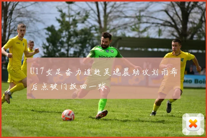 U17女足奋力追赶吴逸晨助攻刘雨希后点破门扳回一球