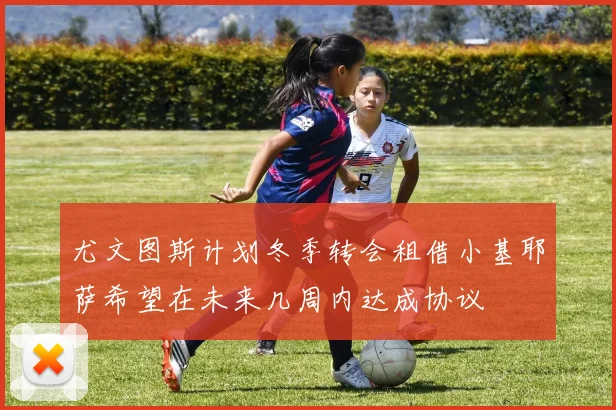 尤文图斯计划冬季转会租借小基耶萨希望在未来几周内达成协议