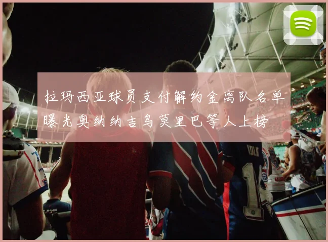 拉玛西亚球员支付解约金离队名单曝光奥纳纳吉乌莫里巴等人上榜