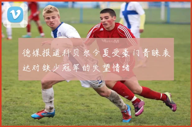 德媒报道科贝尔今夏受豪门青睐表达对缺少冠军的失望情绪