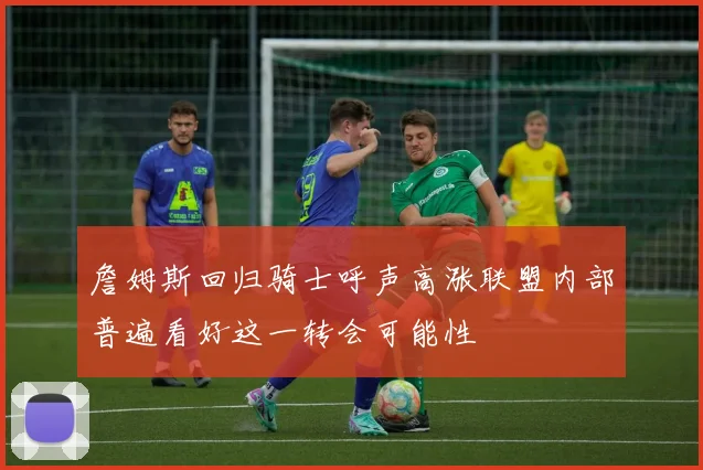 詹姆斯回归骑士呼声高涨联盟内部普遍看好这一转会可能性