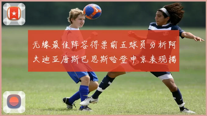 无缘最佳阵容得票前五球员分析阿夫迪亚唐斯巴恩斯哈登申京表现揭秘