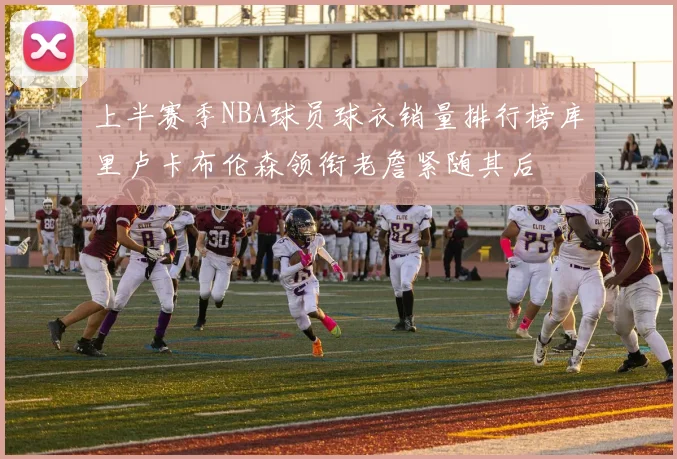 上半赛季NBA球员球衣销量排行榜库里卢卡布伦森领衔老詹紧随其后