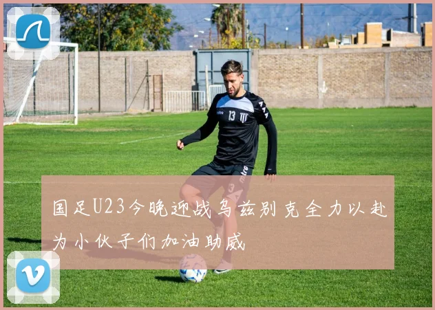 国足U23今晚迎战乌兹别克全力以赴为小伙子们加油助威