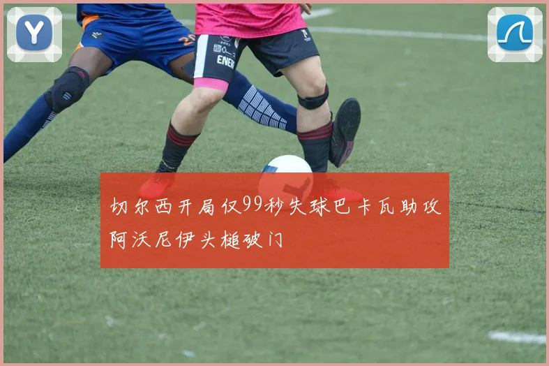 切尔西开局仅99秒失球巴卡瓦助攻阿沃尼伊头槌破门