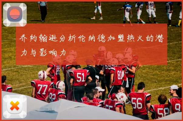 乔约翰逊分析伦纳德加盟热火的潜力与影响力