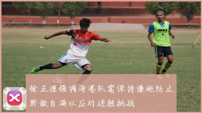 徐正源强调海港队需保持谦逊防止骄傲自满以应对连胜挑战