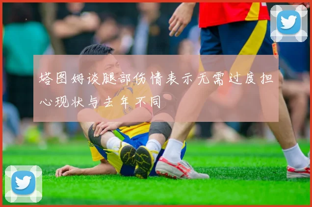 塔图姆谈腿部伤情表示无需过度担心现状与去年不同