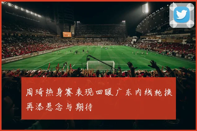 周琦热身赛表现回暖广东内线轮换再添悬念与期待