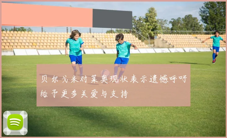 贝尔戈米对莱奥现状表示遗憾呼吁给予更多关爱与支持